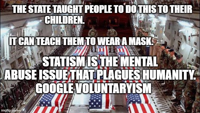 Military caskets | THE STATE TAUGHT PEOPLE TO DO THIS TO THEIR CHILDREN.                                                                                                  IT CAN TEACH THEM TO WEAR A MASK. STATISM IS THE MENTAL ABUSE ISSUE THAT PLAGUES HUMANITY. GOOGLE VOLUNTARYISM | image tagged in military caskets | made w/ Imgflip meme maker