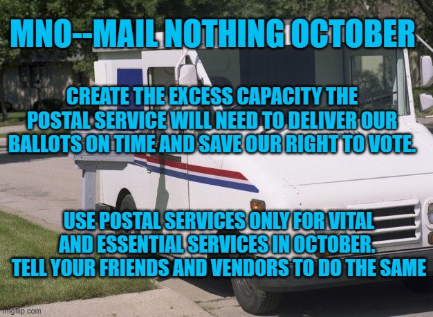 How We Can Vote by Mail! | MNO--MAIL NOTHING OCTOBER; CREATE THE EXCESS CAPACITY THE POSTAL SERVICE WILL NEED TO DELIVER OUR BALLOTS ON TIME AND SAVE OUR RIGHT TO VOTE. USE POSTAL SERVICES ONLY FOR VITAL AND ESSENTIAL SERVICES IN OCTOBER.  TELL YOUR FRIENDS AND VENDORS TO DO THE SAME | image tagged in politics | made w/ Imgflip meme maker