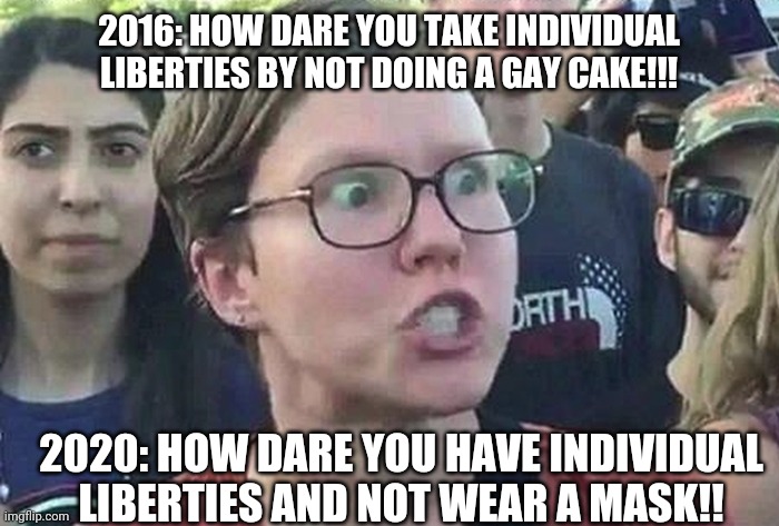 Triggered Liberal | 2016: HOW DARE YOU TAKE INDIVIDUAL LIBERTIES BY NOT DOING A GAY CAKE!!! 2020: HOW DARE YOU HAVE INDIVIDUAL LIBERTIES AND NOT WEAR A MASK!! | image tagged in triggered liberal | made w/ Imgflip meme maker