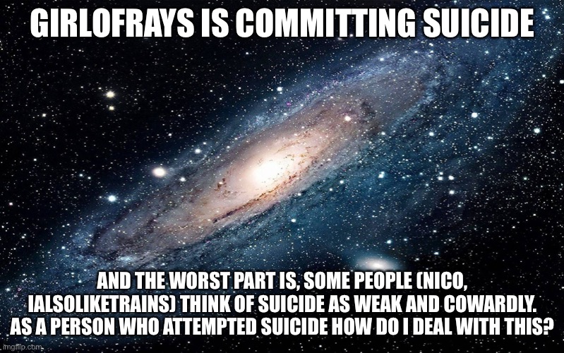 Oh my gosh I thought they were cool people | GIRLOFRAYS IS COMMITTING SUICIDE; AND THE WORST PART IS, SOME PEOPLE (NICO, IALSOLIKETRAINS) THINK OF SUICIDE AS WEAK AND COWARDLY. AS A PERSON WHO ATTEMPTED SUICIDE HOW DO I DEAL WITH THIS? | image tagged in galaxy | made w/ Imgflip meme maker