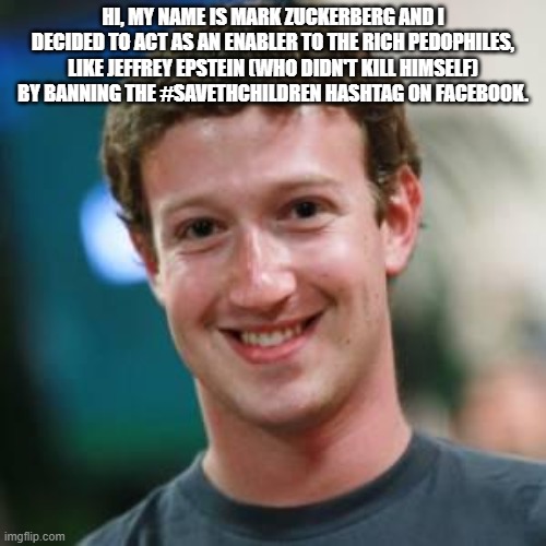 Save The Hashtag | HI, MY NAME IS MARK ZUCKERBERG AND I DECIDED TO ACT AS AN ENABLER TO THE RICH PEDOPHILES, LIKE JEFFREY EPSTEIN (WHO DIDN'T KILL HIMSELF) BY BANNING THE #SAVETHCHILDREN HASHTAG ON FACEBOOK. | image tagged in mark zuckerberg,facebook,jeffrey epstein,pedophiles | made w/ Imgflip meme maker