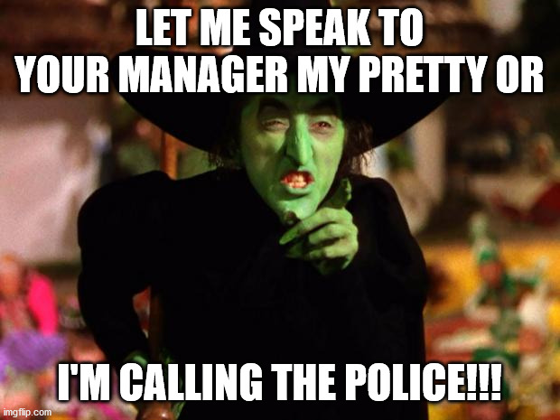 wicked witch  | LET ME SPEAK TO YOUR MANAGER MY PRETTY OR; I'M CALLING THE POLICE!!! | image tagged in wicked witch | made w/ Imgflip meme maker