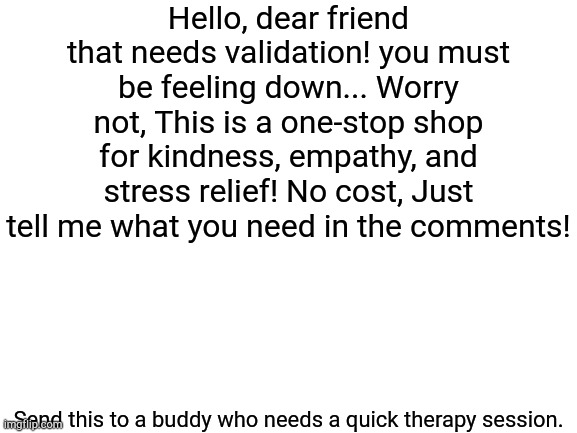 For the people who need it! | Hello, dear friend that needs validation! you must be feeling down... Worry not, This is a one-stop shop for kindness, empathy, and stress relief! No cost, Just tell me what you need in the comments! Send this to a buddy who needs a quick therapy session. | image tagged in blank white template | made w/ Imgflip meme maker
