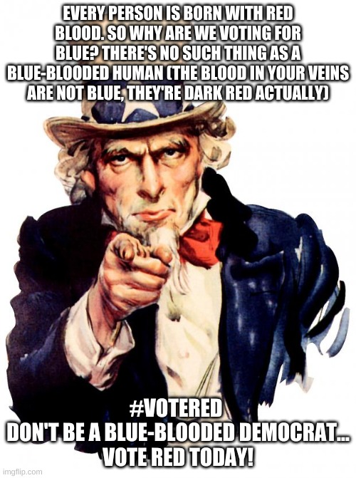 Uncle Sam | EVERY PERSON IS BORN WITH RED BLOOD. SO WHY ARE WE VOTING FOR BLUE? THERE'S NO SUCH THING AS A BLUE-BLOODED HUMAN (THE BLOOD IN YOUR VEINS ARE NOT BLUE, THEY'RE DARK RED ACTUALLY); #VOTERED 
DON'T BE A BLUE-BLOODED DEMOCRAT...
VOTE RED TODAY! | image tagged in memes,uncle sam | made w/ Imgflip meme maker