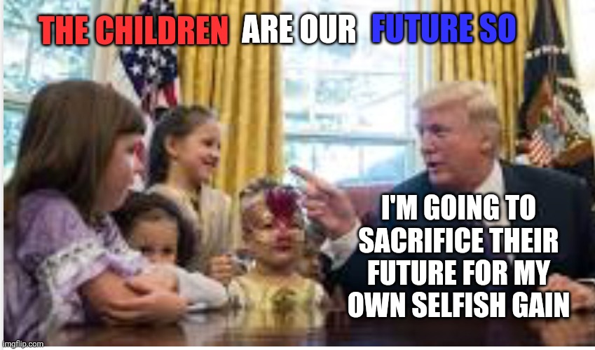 He's Not Concerned About The Future Because He Won't Be There | FUTURE SO; ARE OUR; THE CHILDREN; I'M GOING TO SACRIFICE THEIR FUTURE FOR MY OWN SELFISH GAIN | image tagged in trump/ kids,memes,trump unfit unqualified dangerous,lock him up,liar in chief,traitor | made w/ Imgflip meme maker