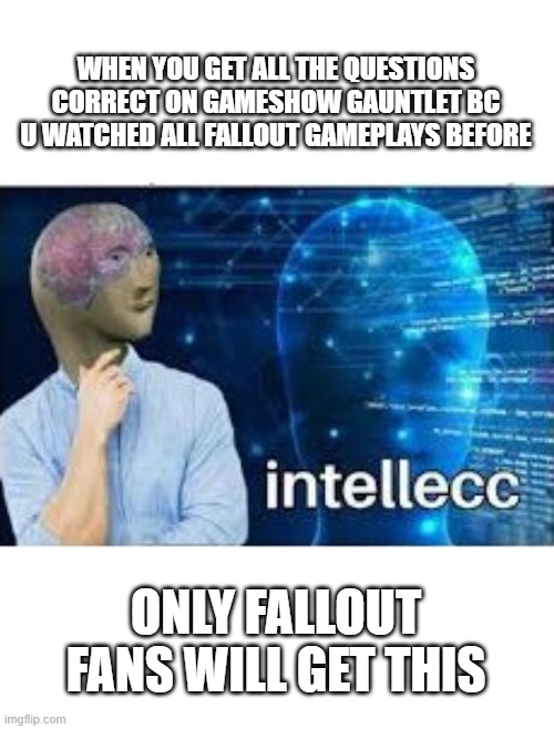 For fallout games fans | WHEN YOU GET ALL THE QUESTIONS CORRECT ON GAMESHOW GAUNTLET BC U WATCHED ALL FALLOUT GAMEPLAYS BEFORE; ONLY FALLOUT FANS WILL GET THIS | image tagged in intellecc | made w/ Imgflip meme maker