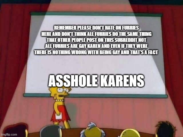 Lisa Simpson Speech | REMEMBER PLEASE DON'T HATE ON FURRIES HERE AND DON'T THINK ALL FURRIES DO THE SAME THING THAT OTHER PEOPLE POST ON THIS SUBREDDIT NOT ALL FURRIES ARE GAY KAREN AND EVEN IF THEY WERE THERE IS NOTHING WRONG WITH BEING GAY AND THAT'S A FACT; ASSHOLE KARENS | image tagged in lisa simpson speech | made w/ Imgflip meme maker