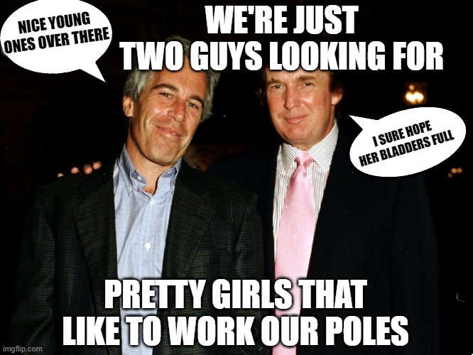 Tump Epstein Peodphiles Rapist |  NICE YOUNG ONES OVER THERE; WE'RE JUST TWO GUYS LOOKING FOR; I SURE HOPE HER BLADDERS FULL; PRETTY GIRLS THAT LIKE TO WORK OUR POLES | image tagged in trump epstein,pedophiles,golden showers,rape face,rape culture,rapist | made w/ Imgflip meme maker