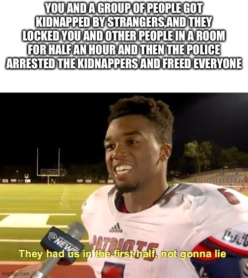 That was intense. | YOU AND A GROUP OF PEOPLE GOT KIDNAPPED BY STRANGERS,AND THEY LOCKED YOU AND OTHER PEOPLE IN A ROOM FOR HALF AN HOUR AND THEN THE POLICE ARRESTED THE KIDNAPPERS AND FREED EVERYONE | image tagged in they had us in the first half,memes,funny,kidnapping | made w/ Imgflip meme maker
