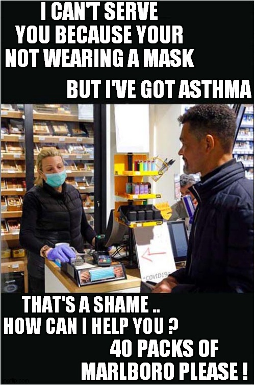 Mask Madness | I CAN'T SERVE YOU BECAUSE YOUR NOT WEARING A MASK; BUT I'VE GOT ASTHMA; THAT'S A SHAME ..
HOW CAN I HELP YOU ? 40 PACKS OF MARLBORO PLEASE ! | image tagged in fun,masks,smoking | made w/ Imgflip meme maker