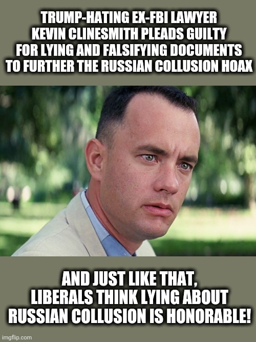 Naturally, liberals think the most serious political crime in American history is a nothing-burger! | TRUMP-HATING EX-FBI LAWYER KEVIN CLINESMITH PLEADS GUILTY FOR LYING AND FALSIFYING DOCUMENTS TO FURTHER THE RUSSIAN COLLUSION HOAX; AND JUST LIKE THAT, LIBERALS THINK LYING ABOUT RUSSIAN COLLUSION IS HONORABLE! | image tagged in memes,and just like that,fbi corruption,russian collusion,stupid liberals | made w/ Imgflip meme maker