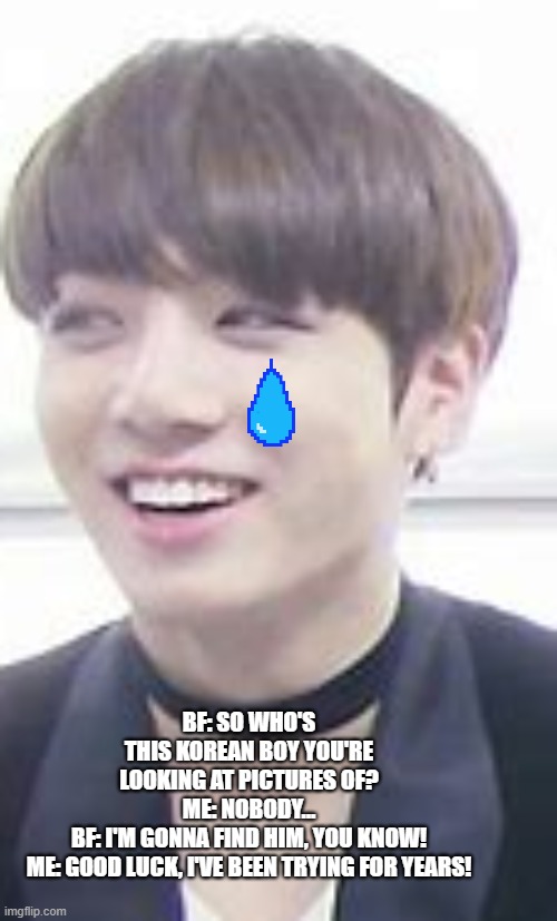 JK | BF: SO WHO'S THIS KOREAN BOY YOU'RE LOOKING AT PICTURES OF?
ME: NOBODY...
BF: I'M GONNA FIND HIM, YOU KNOW!
ME: GOOD LUCK, I'VE BEEN TRYING FOR YEARS! | image tagged in jk | made w/ Imgflip meme maker