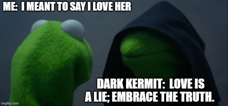 Evil Kermit Meme | ME:  I MEANT TO SAY I LOVE HER; DARK KERMIT:  LOVE IS A LIE; EMBRACE THE TRUTH. | image tagged in memes,evil kermit | made w/ Imgflip meme maker