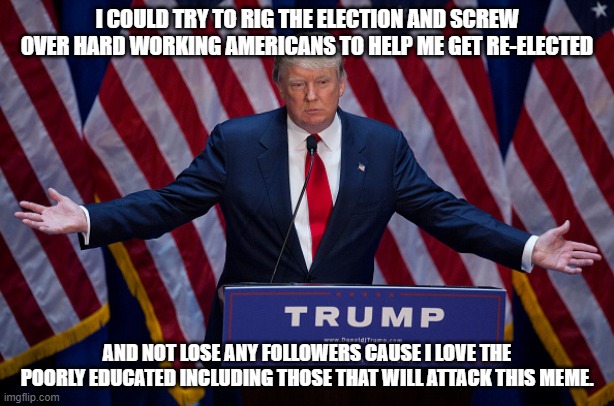 Donald Trump | I COULD TRY TO RIG THE ELECTION AND SCREW OVER HARD WORKING AMERICANS TO HELP ME GET RE-ELECTED; AND NOT LOSE ANY FOLLOWERS CAUSE I LOVE THE POORLY EDUCATED INCLUDING THOSE THAT WILL ATTACK THIS MEME. | image tagged in donald trump | made w/ Imgflip meme maker