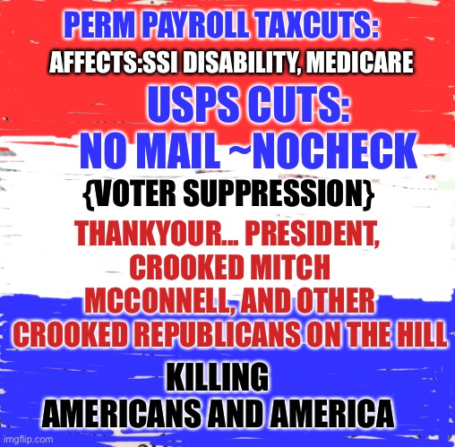 United Postal Service | PERM PAYROLL TAXCUTS:; AFFECTS:SSI DISABILITY, MEDICARE; USPS CUTS: NO MAIL ~NOCHECK; {VOTER SUPPRESSION}; THANKYOUR... PRESIDENT, 
CROOKED MITCH MCCONNELL, AND OTHER CROOKED REPUBLICANS ON THE HILL; KILLING AMERICANS AND AMERICA | image tagged in first world problems,donald trump,special kind of stupid,trump | made w/ Imgflip meme maker