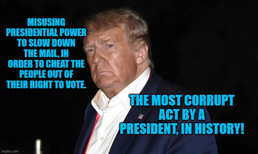 President Pandemic Pushes The Envelope On Corruption! | MISUSING PRESIDENTIAL POWER TO SLOW DOWN THE MAIL, IN ORDER TO CHEAT THE PEOPLE OUT OF THEIR RIGHT TO VOTE. THE MOST CORRUPT ACT BY A PRESIDENT, IN HISTORY! | image tagged in politics | made w/ Imgflip meme maker