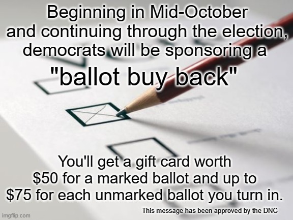 Ballot buy  back | Beginning in Mid-October and continuing through the election, democrats will be sponsoring a; "ballot buy back"; You'll get a gift card worth $50 for a marked ballot and up to $75 for each unmarked ballot you turn in. This message has been approved by the DNC | image tagged in voting ballot,joe biden,buy back,democrats | made w/ Imgflip meme maker