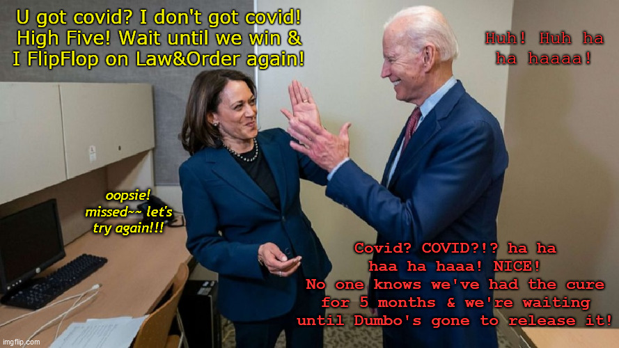 Harris & Biden - Together @ Last | Huh! Huh ha
ha haaaa! U got covid? I don't got covid!
High Five! Wait until we win &
I FlipFlop on Law&Order again! oopsie! missed~~ let's try again!!! Covid? COVID?!? ha ha haa ha haaa! NICE!
No one knows we've had the cure
for 5 months & we're waiting
until Dumbo's gone to release it! | image tagged in biden,harris,democrats,2020 election,wacky politicos,these two again | made w/ Imgflip meme maker