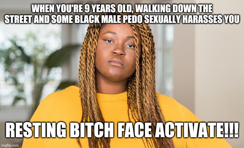Growing up as a black girl | WHEN YOU'RE 9 YEARS OLD, WALKING DOWN THE STREET AND SOME BLACK MALE PEDO SEXUALLY HARASSES YOU; RESTING BITCH FACE ACTIVATE!!! | image tagged in so true memes,true,true story,sad,memes,meme | made w/ Imgflip meme maker