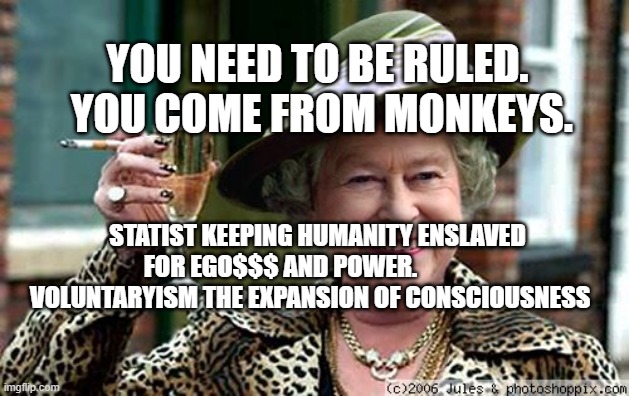 Queen Elizabeth | YOU NEED TO BE RULED.   YOU COME FROM MONKEYS. STATIST KEEPING HUMANITY ENSLAVED FOR EGO$$$ AND POWER.                VOLUNTARYISM THE EXPANSION OF CONSCIOUSNESS | image tagged in queen elizabeth | made w/ Imgflip meme maker