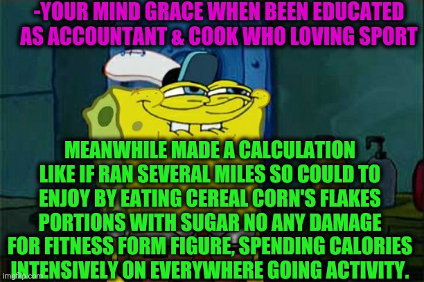-Audition over spent calories. | -YOUR MIND GRACE WHEN BEEN EDUCATED AS ACCOUNTANT & COOK WHO LOVING SPORT; MEANWHILE MADE A CALCULATION LIKE IF RAN SEVERAL MILES SO COULD TO ENJOY BY EATING CEREAL CORN'S FLAKES PORTIONS WITH SUGAR NO ANY DAMAGE FOR FITNESS FORM FIGURE, SPENDING CALORIES INTENSIVELY ON EVERYWHERE GOING ACTIVITY. | image tagged in memes,don't you squidward,sports fans,special education,running away balloon,spongebob squarepants | made w/ Imgflip meme maker