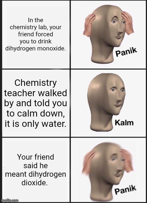panik kalm panik | In the chemistry lab, your friend forced you to drink dihydrogen monoxide. Chemistry teacher walked by and told you to calm down, it is only water. Your friend said he meant dihydrogen dioxide. | image tagged in memes,panik kalm panik,chemistry,funny,water,panik | made w/ Imgflip meme maker