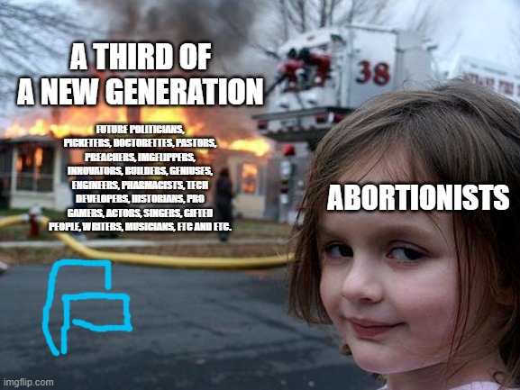 A third of the next gen | A THIRD OF A NEW GENERATION; FUTURE POLITICIANS, PICKETERS, DOCTORETTES, PASTORS, PREACHERS, IMGFLIPPERS, INNOVATORS, BUILDERS, GENIUSES, ENGINEERS, PHARMACISTS, TECH DEVELOPERS, HISTORIANS, PRO GAMERS, ACTORS, SINGERS, GIFTED PEOPLE, WRITERS, MUSICIANS, ETC AND ETC. ABORTIONISTS | image tagged in memes,disaster girl,abortion is murder,abortion,planned parenthood | made w/ Imgflip meme maker