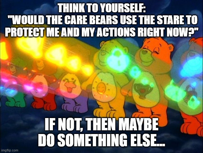 Care Bare Law | THINK TO YOURSELF:
 "WOULD THE CARE BEARS USE THE STARE TO PROTECT ME AND MY ACTIONS RIGHT NOW?"; IF NOT, THEN MAYBE DO SOMETHING ELSE... | image tagged in memes | made w/ Imgflip meme maker