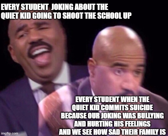 Steve Harvey Laughing Serious | EVERY STUDENT  JOKING ABOUT THE QUIET KID GOING TO SHOOT THE SCHOOL UP; EVERY STUDENT WHEN THE QUIET KID COMMITS SUICIDE BECAUSE OUR JOKING WAS BULLYING AND HURTING HIS FEELINGS AND WE SEE HOW SAD THEIR FAMILY IS | image tagged in steve harvey laughing serious,memes,quiet kid,this meme isn't funny | made w/ Imgflip meme maker
