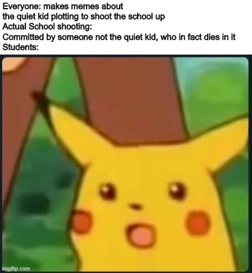 Surprised Pikachu | Everyone: makes memes about the quiet kid plotting to shoot the school up
Actual School shooting: Committed by someone not the quiet kid, who in fact dies in it
Students: | image tagged in surprised pikachu,memes | made w/ Imgflip meme maker