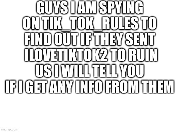 Spy | GUYS I AM SPYING ON TIK_TOK_RULES TO FIND OUT IF THEY SENT  ILOVETIKTOK2 TO RUIN US I WILL TELL YOU IF I GET ANY INFO FROM THEM | image tagged in blank white template | made w/ Imgflip meme maker