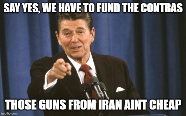 Ronald Reagan | SAY YES, WE HAVE TO FUND THE CONTRAS THOSE GUNS FROM IRAN AINT CHEAP | image tagged in ronald reagan | made w/ Imgflip meme maker