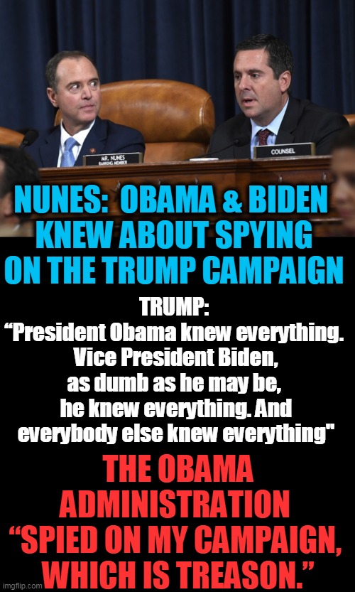 Democrats Have NO Character & NO Integrity | NUNES:  OBAMA & BIDEN 
KNEW ABOUT SPYING ON THE TRUMP CAMPAIGN; TRUMP: 
“President Obama knew everything. 
Vice President Biden, as dumb as he may be, 
he knew everything. And everybody else knew everything"; THE OBAMA ADMINISTRATION 
“SPIED ON MY CAMPAIGN, 
WHICH IS TREASON.” | image tagged in politics,political meme,spygate,spying,donald trump,democrat party | made w/ Imgflip meme maker