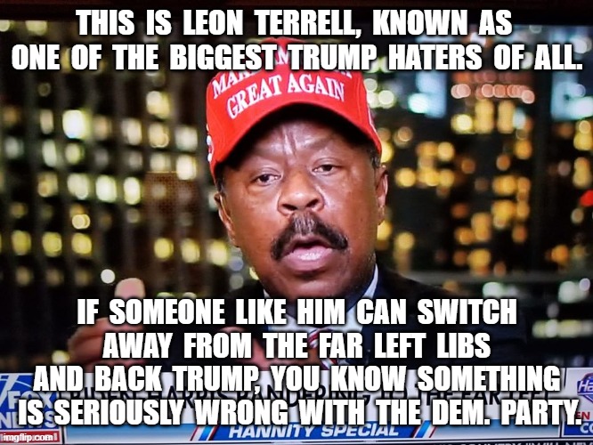 Trump switch. | THIS  IS  LEON  TERRELL,  KNOWN  AS  ONE  OF  THE  BIGGEST  TRUMP  HATERS  OF  ALL. IF  SOMEONE  LIKE  HIM  CAN  SWITCH  AWAY  FROM  THE  FAR  LEFT  LIBS  AND  BACK  TRUMP,  YOU  KNOW  SOMETHING  IS  SERIOUSLY  WRONG  WITH  THE  DEM.  PARTY. | image tagged in leon terrell,trumpster | made w/ Imgflip meme maker