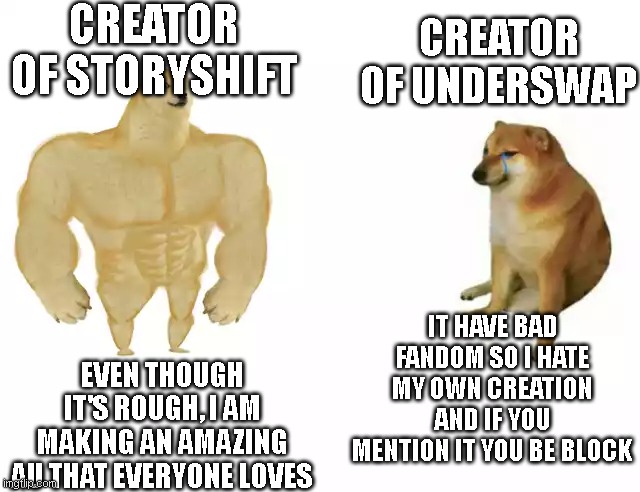 Buff Doge vs. Cheems Meme | CREATOR OF STORYSHIFT; CREATOR OF UNDERSWAP; IT HAVE BAD FANDOM SO I HATE MY OWN CREATION AND IF YOU MENTION IT YOU BE BLOCK; EVEN THOUGH IT'S ROUGH, I AM MAKING AN AMAZING AU THAT EVERYONE LOVES | image tagged in buff doge vs cheems | made w/ Imgflip meme maker
