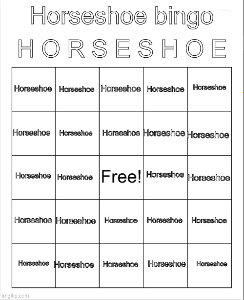 Horseshoe Horseshoe Horseshoe Horseshoe Horseshoe Horseshoe Horseshoe Horseshoe Horseshoe Horseshoe Horseshoe Horseshoe Horsesho | H O R S E S H O E; Horseshoe bingo; Horseshoe; Horseshoe; Horseshoe; Horseshoe; Horseshoe; Horseshoe; Horseshoe; Horseshoe; Horseshoe; Horseshoe; Horseshoe; Horseshoe; Horseshoe; Horseshoe; Horseshoe; Horseshoe; Horseshoe; Horseshoe; Horseshoe; Horseshoe; Horseshoe; Horseshoe; Horseshoe; Horseshoe; Horseshoe | image tagged in blank bingo,horseshoe,why does this stream exist,no horseshoe,why | made w/ Imgflip meme maker