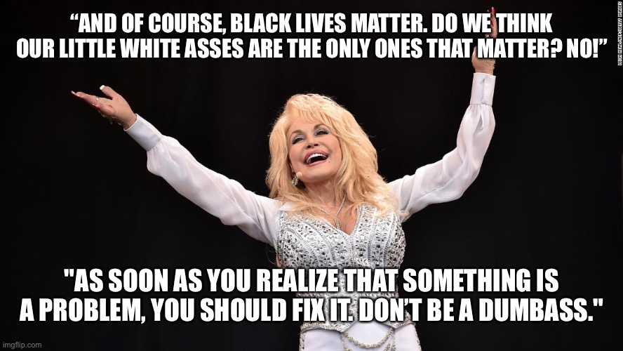 Dolly supports BLM | “AND OF COURSE, BLACK LIVES MATTER. DO WE THINK OUR LITTLE WHITE ASSES ARE THE ONLY ONES THAT MATTER? NO!”; "AS SOON AS YOU REALIZE THAT SOMETHING IS A PROBLEM, YOU SHOULD FIX IT. DON’T BE A DUMBASS." | image tagged in dolly blm | made w/ Imgflip meme maker