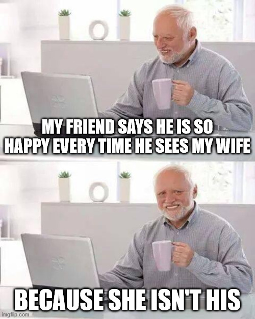 Marry makes less merry | MY FRIEND SAYS HE IS SO HAPPY EVERY TIME HE SEES MY WIFE; BECAUSE SHE ISN'T HIS | image tagged in memes,hide the pain harold | made w/ Imgflip meme maker