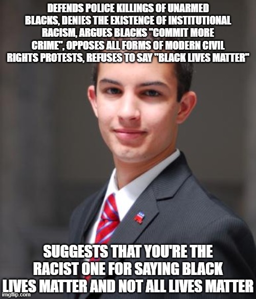 Conservative logic | DEFENDS POLICE KILLINGS OF UNARMED BLACKS, DENIES THE EXISTENCE OF INSTITUTIONAL RACISM, ARGUES BLACKS "COMMIT MORE CRIME", OPPOSES ALL FORMS OF MODERN CIVIL RIGHTS PROTESTS, REFUSES TO SAY "BLACK LIVES MATTER"; SUGGESTS THAT YOU'RE THE RACIST ONE FOR SAYING BLACK LIVES MATTER AND NOT ALL LIVES MATTER | image tagged in college conservative,republicans,conservatives,black lives matter,all lives matter,racism | made w/ Imgflip meme maker