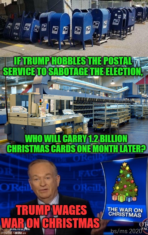 Trump wages War on Christmas | IF TRUMP HOBBLES THE POSTAL SERVICE TO SABOTAGE THE ELECTION, WHO WILL CARRY 1.2 BILLION CHRISTMAS CARDS ONE MONTH LATER? bs/ms 2020; TRUMP WAGES WAR ON CHRISTMAS | image tagged in trump,post office,war on christmas | made w/ Imgflip meme maker