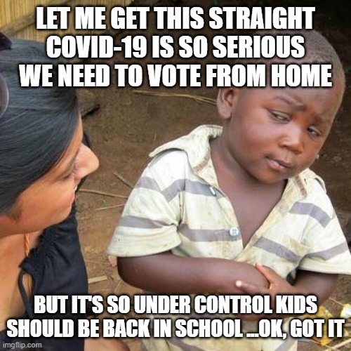 Covid-19 | LET ME GET THIS STRAIGHT COVID-19 IS SO SERIOUS WE NEED TO VOTE FROM HOME; BUT IT'S SO UNDER CONTROL KIDS SHOULD BE BACK IN SCHOOL ...OK, GOT IT | image tagged in third world skeptical kid | made w/ Imgflip meme maker