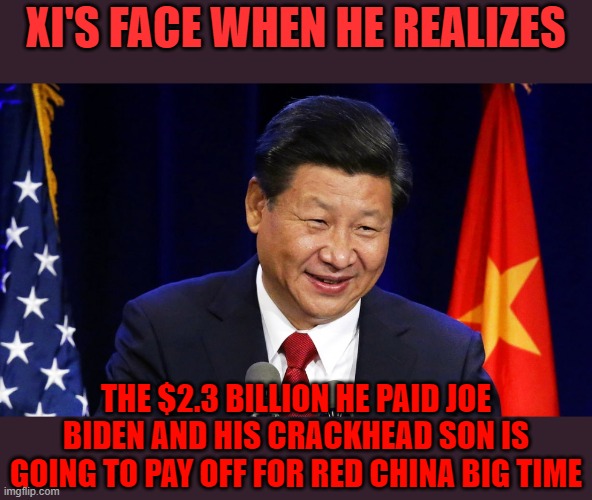 XI'S FACE WHEN HE REALIZES THE $2.3 BILLION HE PAID JOE BIDEN AND HIS CRACKHEAD SON IS GOING TO PAY OFF FOR RED CHINA BIG TIME | made w/ Imgflip meme maker