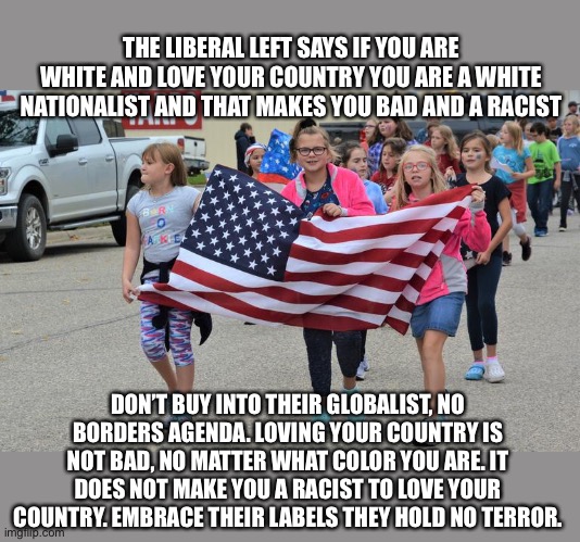 Globalist Labels are lies to stifle thought And debate | THE LIBERAL LEFT SAYS IF YOU ARE WHITE AND LOVE YOUR COUNTRY YOU ARE A WHITE NATIONALIST AND THAT MAKES YOU BAD AND A RACIST; DON’T BUY INTO THEIR GLOBALIST, NO BORDERS AGENDA. LOVING YOUR COUNTRY IS NOT BAD, NO MATTER WHAT COLOR YOU ARE. IT DOES NOT MAKE YOU A RACIST TO LOVE YOUR COUNTRY. EMBRACE THEIR LABELS THEY HOLD NO TERROR. | image tagged in globalism,democrats,woke,sjws,delusional,propaganda | made w/ Imgflip meme maker