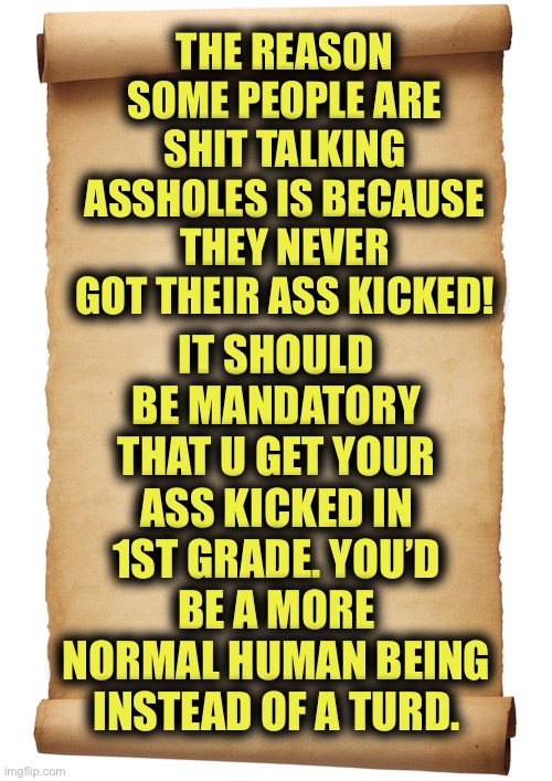 I Say Kick Their Ass At Least Once | THE REASON SOME PEOPLE ARE SHIT TALKING ASSHOLES IS BECAUSE THEY NEVER GOT THEIR ASS KICKED! IT SHOULD BE MANDATORY THAT U GET YOUR ASS KICKED IN 1ST GRADE. YOU’D BE A MORE NORMAL HUMAN BEING INSTEAD OF A TURD. | image tagged in blank,punch to the face,a roundhouse to the chops | made w/ Imgflip meme maker