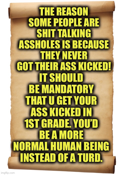 Ole’ | THE REASON SOME PEOPLE ARE SHIT TALKING ASSHOLES IS BECAUSE THEY NEVER GOT THEIR ASS KICKED! IT SHOULD BE MANDATORY THAT U GET YOUR ASS KICKED IN 1ST GRADE. YOU’D BE A MORE NORMAL HUMAN BEING INSTEAD OF A TURD. | image tagged in blank,hear here | made w/ Imgflip meme maker