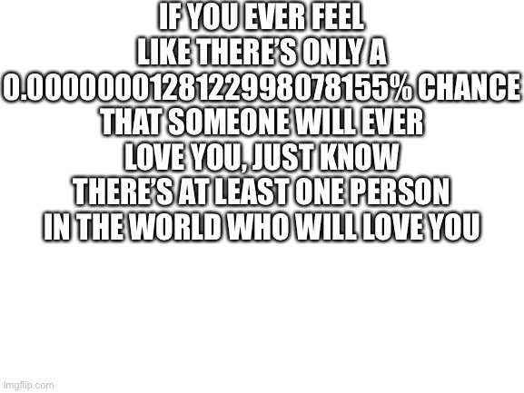 That percentage is 1 in 7.8 billion if I’m correct | IF YOU EVER FEEL LIKE THERE’S ONLY A 0.0000000128122998078155% CHANCE THAT SOMEONE WILL EVER LOVE YOU, JUST KNOW THERE’S AT LEAST ONE PERSON IN THE WORLD WHO WILL LOVE YOU | image tagged in blank white template | made w/ Imgflip meme maker