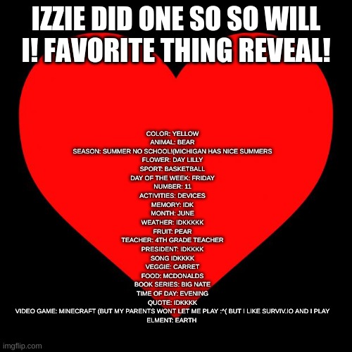 idk HOW izzie made her words so big | IZZIE DID ONE SO SO WILL I! FAVORITE THING REVEAL! COLOR: YELLOW
ANIMAL: BEAR
SEASON: SUMMER NO SCHOOL!(MICHIGAN HAS NICE SUMMERS
FLOWER: DAY LILLY
SPORT: BASKETBALL
DAY OF THE WEEK: FRIDAY
NUMBER: 11
ACTIVITIES: DEVICES
MEMORY: IDK
MONTH: JUNE
WEATHER: IDKKKKK
FRUIT: PEAR
TEACHER: 4TH GRADE TEACHER
PRESIDENT: IDKKKK
SONG IDKKKK
VEGGIE: CARRET
FOOD: MCDONALDS
BOOK SERIES: BIG NATE
TIME OF DAY: EVENING
QUOTE: IDKKKK
VIDEO GAME: MINECRAFT (BUT MY PARENTS WONT LET ME PLAY :^( BUT I LIKE SURVIV.IO AND I PLAY
ELMENT: EARTH | image tagged in heart | made w/ Imgflip meme maker