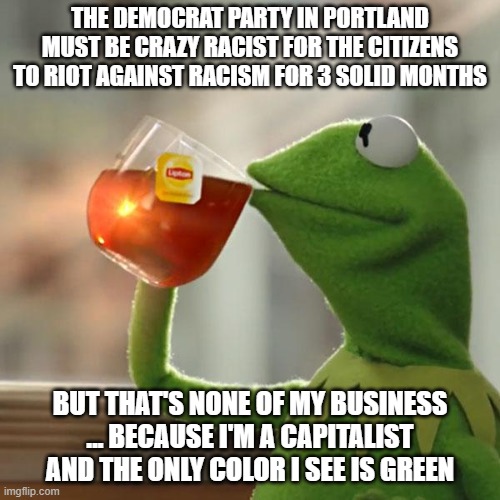 Portland loves the smell of socialism in the morning | THE DEMOCRAT PARTY IN PORTLAND MUST BE CRAZY RACIST FOR THE CITIZENS TO RIOT AGAINST RACISM FOR 3 SOLID MONTHS; BUT THAT'S NONE OF MY BUSINESS ... BECAUSE I'M A CAPITALIST AND THE ONLY COLOR I SEE IS GREEN | image tagged in memes,but that's none of my business,kermit the frog,liberal racism,democrat racism,make america great again | made w/ Imgflip meme maker