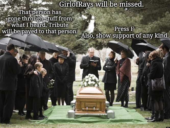 I'm pausing the campaign for the rest of the day to send my respects to GirlofRays. | That person has gone through stuff from what I heard. Tribute will be payed to that person. GirlofRays will be missed. Press F 
Also, show support of any kind. | image tagged in funeral,memes,meme,respect,press f to pay respects,tribute | made w/ Imgflip meme maker