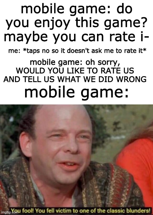  mobile game: do you enjoy this game? maybe you can rate i-; mobile game: oh sorry, WOULD YOU LIKE TO RATE US AND TELL US WHAT WE DID WRONG; me: *taps no so it doesn't ask me to rate it*; mobile game: | image tagged in blank white template,you fool you fell victim to one of the classic blunders,mobile,fool,thank you | made w/ Imgflip meme maker